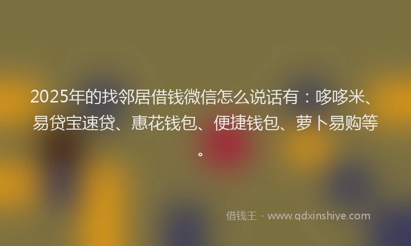 2025年的找邻居借钱微信怎么说话有：哆哆米、易贷宝速贷、惠花钱包、便捷钱包、萝卜易购等。