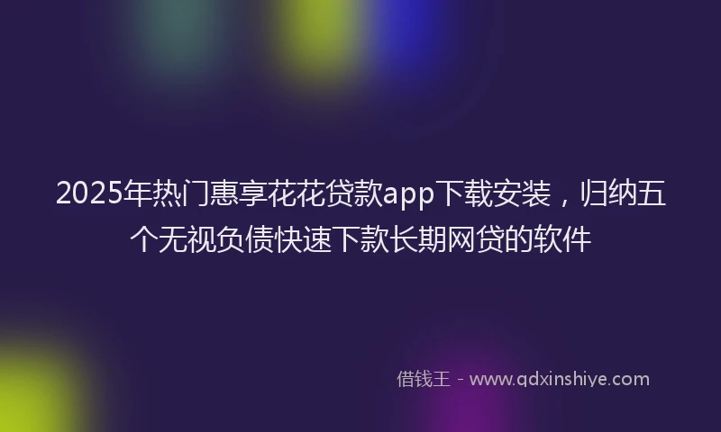 2025年热门惠享花花贷款app下载安装，归纳五个无视负债快速下款长期网贷的软件