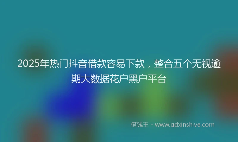 2025年热门抖音借款容易下款，整合五个无视逾期大数据花户黑户平台