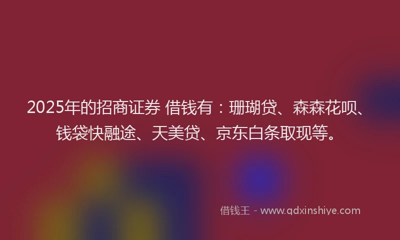 2025年的招商证券 借钱有：珊瑚贷、森森花呗、钱袋快融途、天美贷、京东白条取现等。