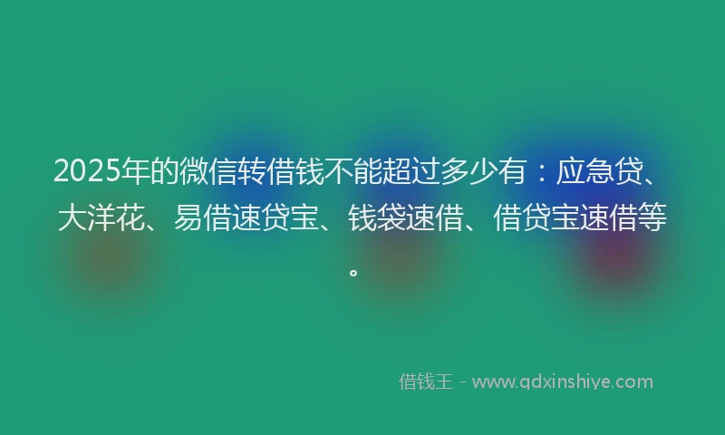 2025年的微信转借钱不能超过多少有：应急贷、大洋花、易借速贷宝、钱袋速借、借贷宝速借等。