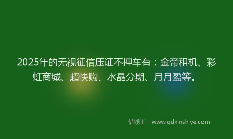 2025年的无视征信压证不押车有：金帝租机、彩虹商城、超快购、水晶分期、月月盈等。