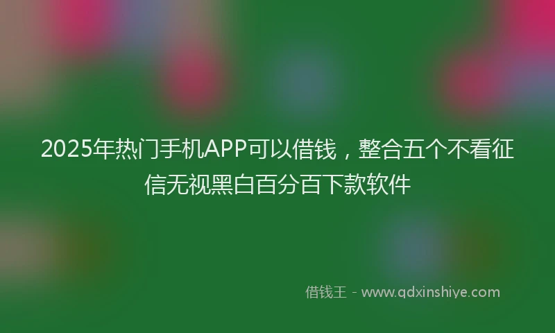 2025年热门手机APP可以借钱，整合五个不看征信无视黑白百分百下款软件