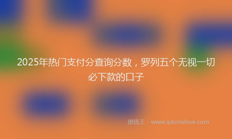 2025年热门支付分查询分数，罗列五个无视一切必下款的口子