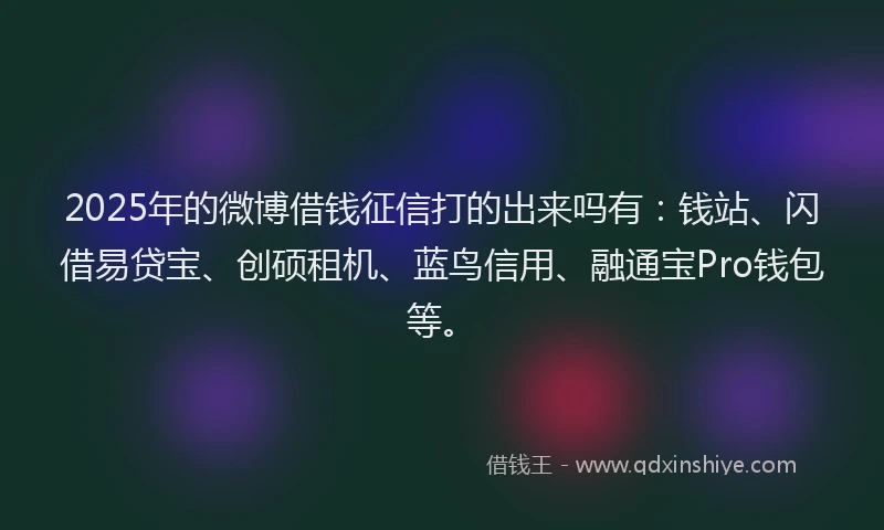 2025年的微博借钱征信打的出来吗有：钱站、闪借易贷宝、创硕租机、蓝鸟信用、融通宝Pro钱包等。