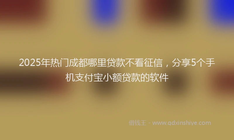2025年热门成都哪里贷款不看征信，分享5个手机支付宝小额贷款的软件