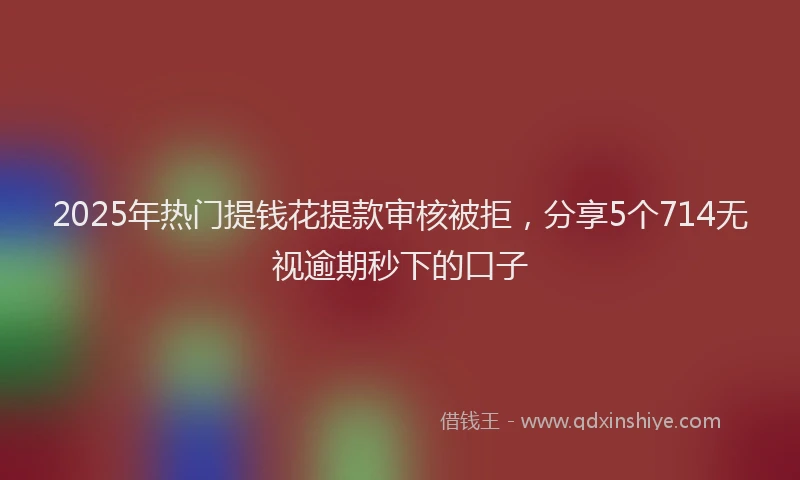 2025年热门提钱花提款审核被拒，分享5个714无视逾期秒下的口子