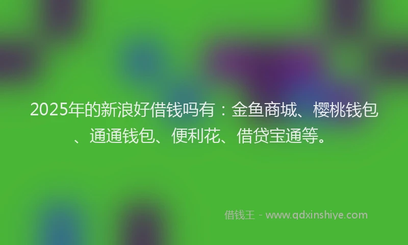 2025年的新浪好借钱吗有：金鱼商城、樱桃钱包、通通钱包、便利花、借贷宝通等。