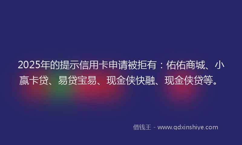 2025年的提示信用卡申请被拒有：佑佑商城、小赢卡贷、易贷宝易、现金侠快融、现金侠贷等。
