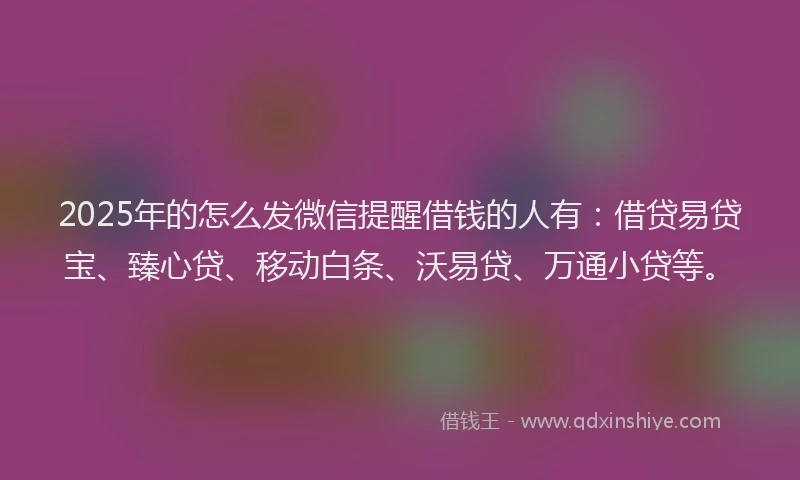 2025年的怎么发微信提醒借钱的人有：借贷易贷宝、臻心贷、移动白条、沃易贷、万通小贷等。