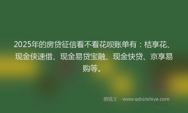 2025年的房贷征信看不看花呗账单有：桔享花、现金侠速借、现金易贷宝融、现金快贷、京享易购等。