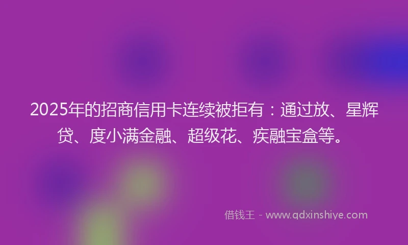 2025年的招商信用卡连续被拒有：通过放、星辉贷、度小满金融、超级花、疾融宝盒等。