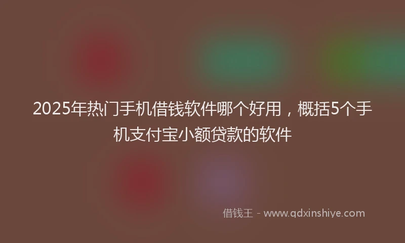 2025年热门手机借钱软件哪个好用，概括5个手机支付宝小额贷款的软件