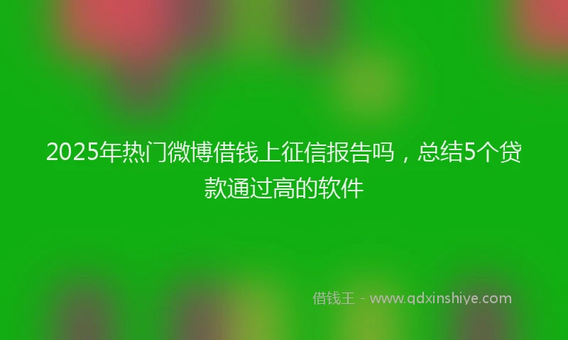 2025年热门微博借钱上征信报告吗，总结5个贷款通过高的软件