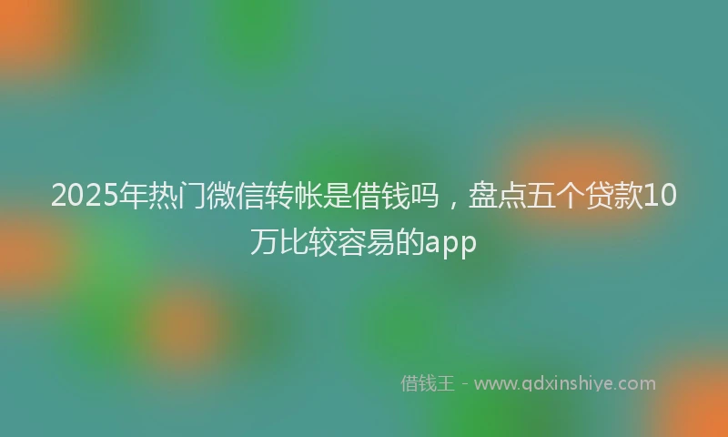 2025年热门微信转帐是借钱吗，盘点五个贷款10万比较容易的app
