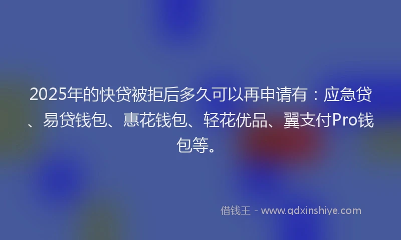 2025年的快贷被拒后多久可以再申请有：应急贷、易贷钱包、惠花钱包、轻花优品、翼支付Pro钱包等。