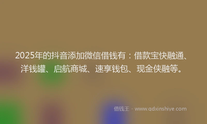 2025年的抖音添加微信借钱有：借款宝快融通、洋钱罐、启航商城、速享钱包、现金侠融等。
