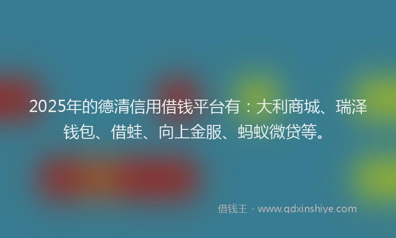 2025年的德清信用借钱平台有：大利商城、瑞泽钱包、借蛙、向上金服、蚂蚁微贷等。