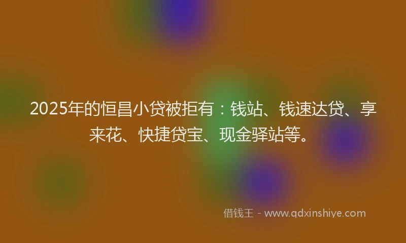 2025年的恒昌小贷被拒有：钱站、钱速达贷、享来花、快捷贷宝、现金驿站等。