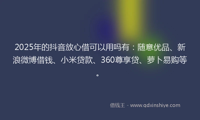 2025年的抖音放心借可以用吗有：随意优品、新浪微博借钱、小米贷款、360尊享贷、萝卜易购等。