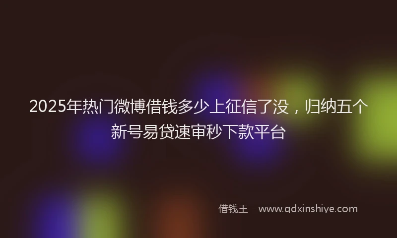 2025年热门微博借钱多少上征信了没，归纳五个新号易贷速审秒下款平台