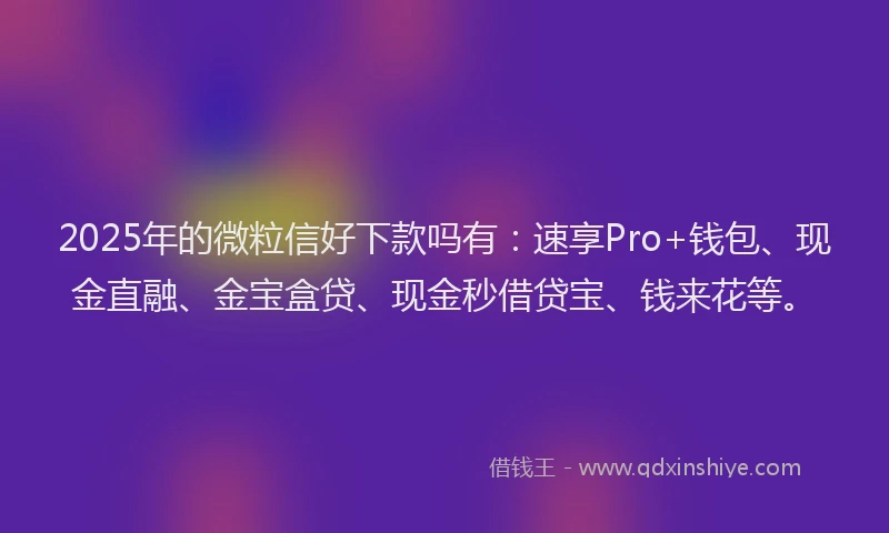 2025年的微粒信好下款吗有：速享Pro+钱包、现金直融、金宝盒贷、现金秒借贷宝、钱来花等。