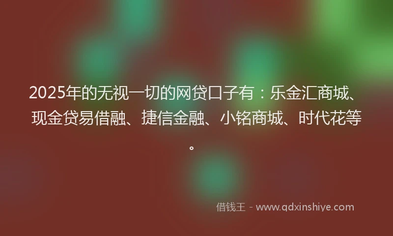 2025年的无视一切的网贷口子有：乐金汇商城、现金贷易借融、捷信金融、小铭商城、时代花等。