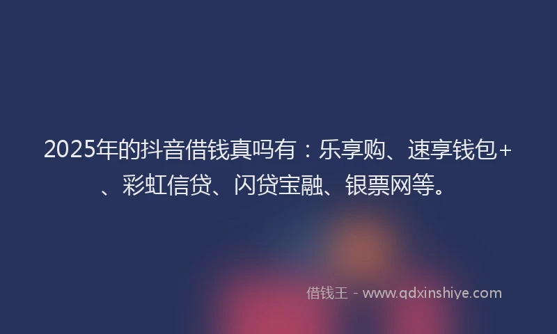 2025年的抖音借钱真吗有：乐享购、速享钱包+、彩虹信贷、闪贷宝融、银票网等。