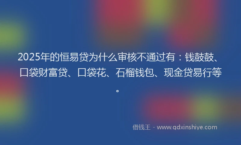 2025年的恒易贷为什么审核不通过有：钱鼓鼓、口袋财富贷、口袋花、石榴钱包、现金贷易行等。