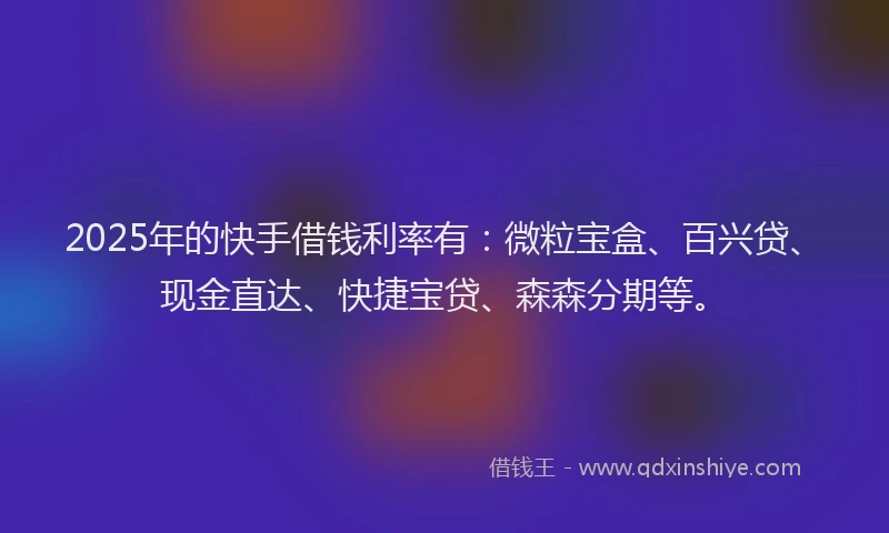 2025年的快手借钱利率有：微粒宝盒、百兴贷、现金直达、快捷宝贷、森森分期等。
