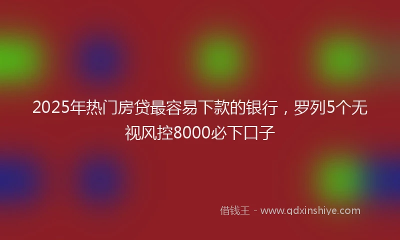 2025年热门房贷最容易下款的银行，罗列5个无视风控8000必下口子