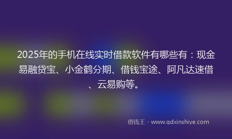 2025年的手机在线实时借款软件有哪些有：现金易融贷宝、小金鹤分期、借钱宝途、阿凡达速借、云易购等。