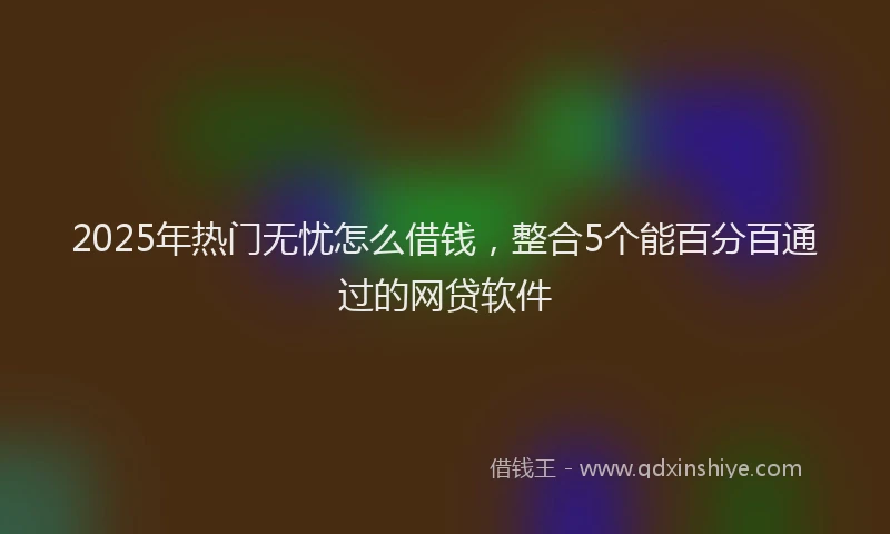 2025年热门无忧怎么借钱，整合5个能百分百通过的网贷软件