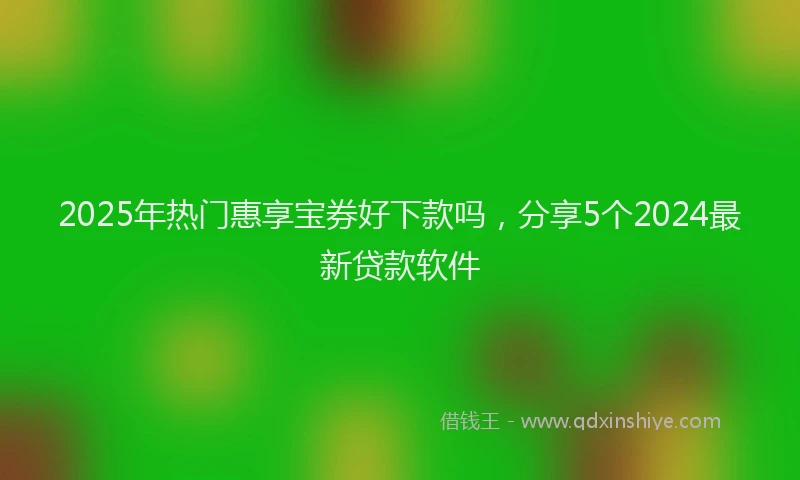 2025年热门惠享宝券好下款吗，分享5个2024最新贷款软件