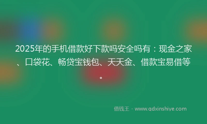 2025年的手机借款好下款吗安全吗有：现金之家、口袋花、畅贷宝钱包、天天金、借款宝易借等。
