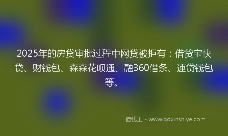 2025年的房贷审批过程中网贷被拒有：借贷宝快贷、财钱包、森森花呗通、融360借条、速贷钱包等。