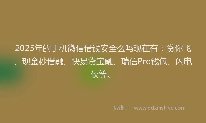 2025年的手机微信借钱安全么吗现在有：贷你飞、现金秒借融、快易贷宝融、瑞信Pro钱包、闪电侠等。