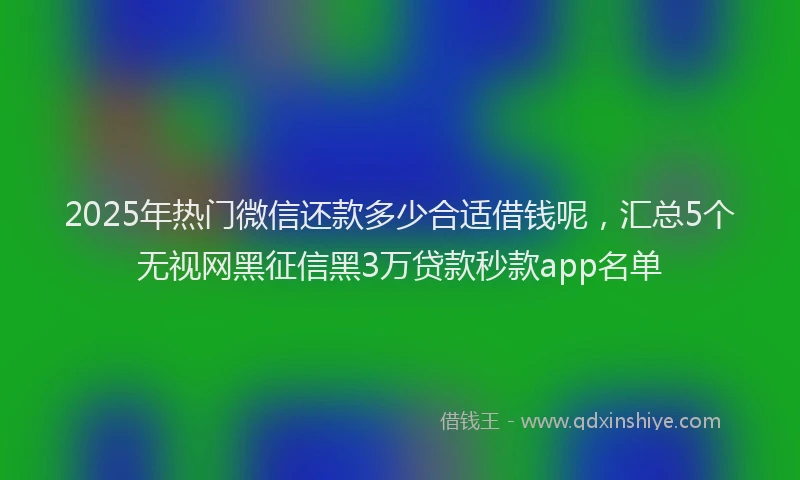 2025年热门微信还款多少合适借钱呢，汇总5个无视网黑征信黑3万贷款秒款app名单
