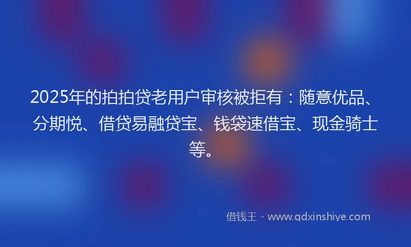 2025年的拍拍贷老用户审核被拒有：随意优品、分期悦、借贷易融贷宝、钱袋速借宝、现金骑士等。