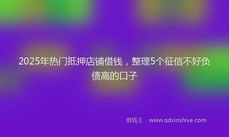 2025年热门抵押店铺借钱，整理5个征信不好负债高的口子