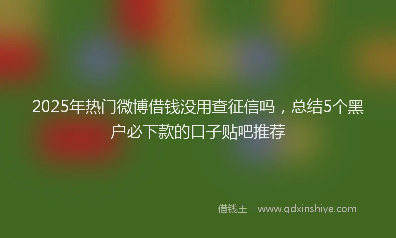 2025年热门微博借钱没用查征信吗，总结5个黑户必下款的口子贴吧推荐