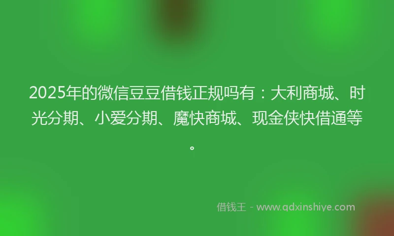 2025年的微信豆豆借钱正规吗有：大利商城、时光分期、小爱分期、魔快商城、现金侠快借通等。