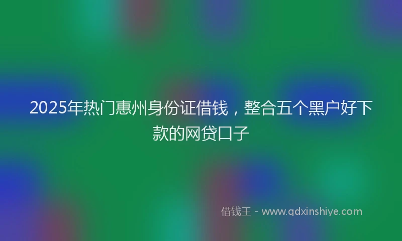 2025年热门惠州身份证借钱，整合五个黑户好下款的网贷口子