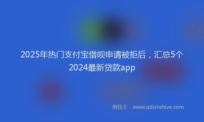2025年热门支付宝借呗申请被拒后，汇总5个2024最新贷款app