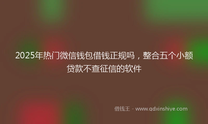 2025年热门微信钱包借钱正规吗，整合五个小额贷款不查征信的软件