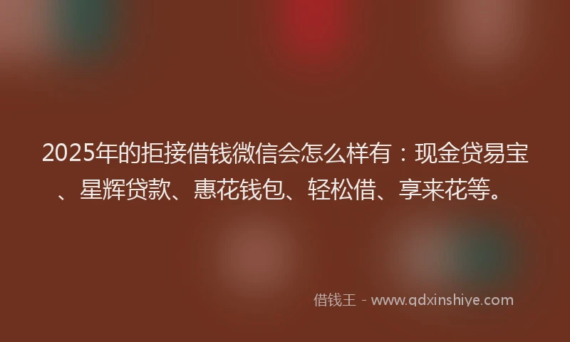 2025年的拒接借钱微信会怎么样有：现金贷易宝、星辉贷款、惠花钱包、轻松借、享来花等。