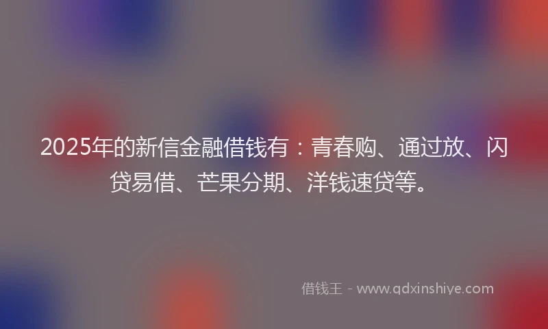 2025年的新信金融借钱有：青春购、通过放、闪贷易借、芒果分期、洋钱速贷等。