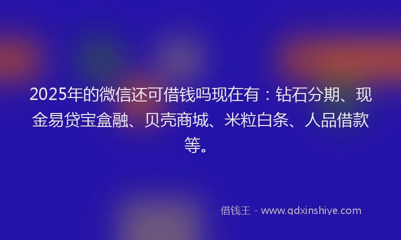 2025年的微信还可借钱吗现在有：钻石分期、现金易贷宝盒融、贝壳商城、米粒白条、人品借款等。