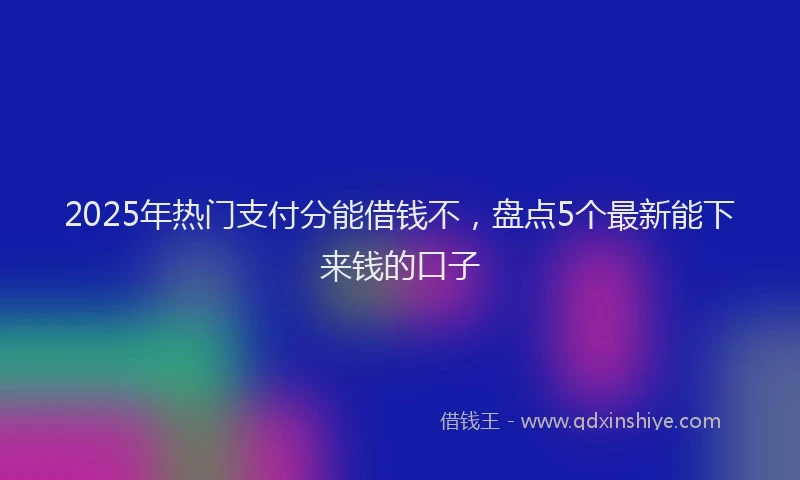 2025年热门支付分能借钱不，盘点5个最新能下来钱的口子
