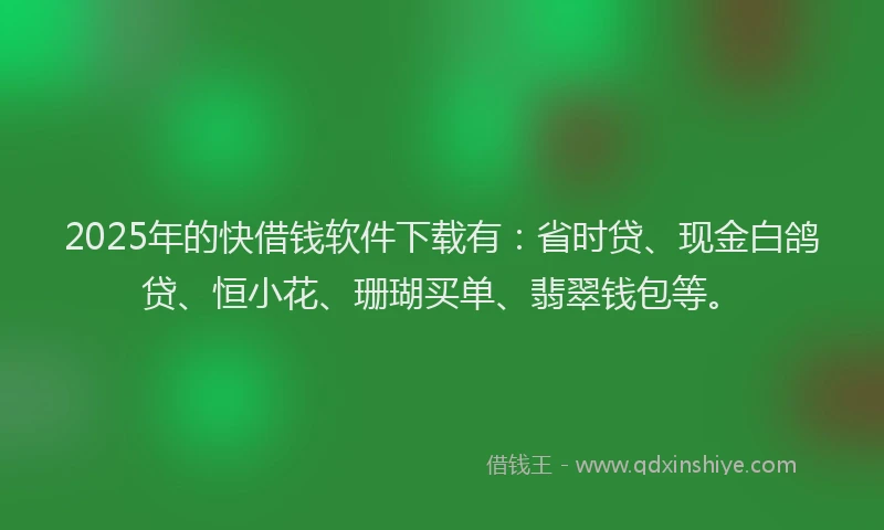 2025年的快借钱软件下载有：省时贷、现金白鸽贷、恒小花、珊瑚买单、翡翠钱包等。